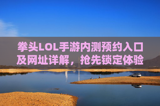 拳头LOL手游内测预约入口及网址详解，抢先锁定体验资格，拳头LOL手游内测预约入口及网址详解，抢先锁定体验资格