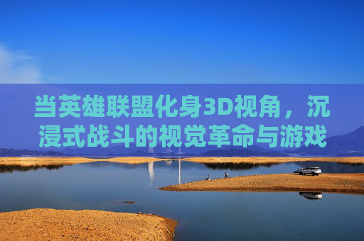 当英雄联盟化身3D视角，沉浸式战斗的视觉革命与游戏体验革新，当英雄联盟化身3D视角，沉浸式战斗的视觉革命与游戏体验革新