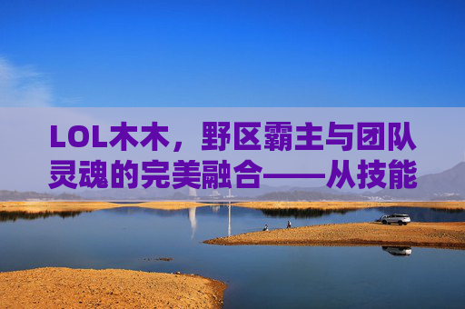 LOL木木,野区霸主与团队灵魂的完美融合——从技能解析到实战应用的全解析,LOL木木,野区霸主与团队灵魂的完美融合——从技能解析到实战应用的全解析