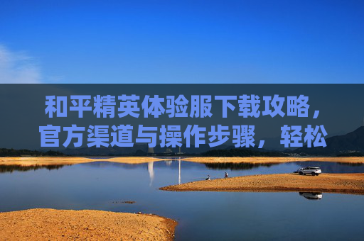 和平精英体验服下载攻略,官方渠道与操作步骤,轻松抢先体验新版本!和平精英体验服下载攻略,官方渠道与操作步骤,轻松抢先体验新版本!