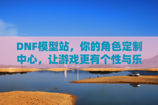 DNF模型站，你的角色定制中心，让游戏更有个性与乐趣，DNF模型站，你的角色定制中心，让游戏更有个性与乐趣