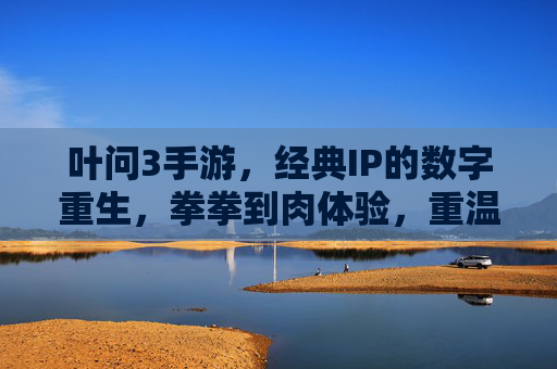 叶问3手游,经典IP的数字重生,拳拳到肉体验,重温咏春传奇,叶问3手游,经典IP数字重生,拳拳到肉体验,重温咏春传奇