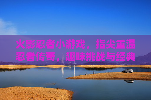 火影忍者小游戏，指尖重温忍者传奇，趣味挑战与经典再现，火影忍者小游戏，指尖重温忍者传奇，趣味挑战与经典再现
