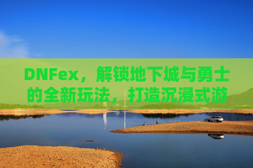 DNFex，解锁地下城与勇士的全新玩法，打造沉浸式游戏体验，DNFex，解锁地下城与勇士全新玩法，打造沉浸式游戏体验