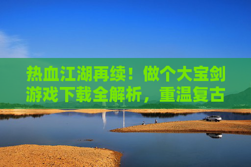 热血江湖再续！做个大宝剑游戏下载全解析，重温复古武侠的江湖豪情，热血江湖再续！大宝剑游戏下载全解析，重温复古武侠的江湖豪情