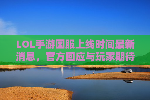 LOL手游国服上线时间最新消息,官方回应与玩家期待解析,LOL手游国服上线时间最新消息,官方回应与玩家期待解析