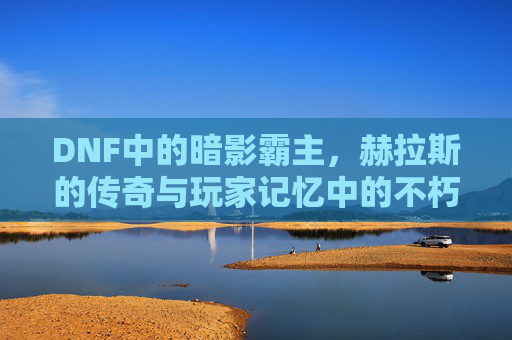 DNF中的暗影霸主,赫拉斯的传奇与玩家记忆中的不朽,DNF暗影霸主赫拉斯,传奇不朽,刻在玩家记忆里的不朽之影