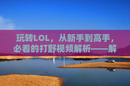 玩转LOL，从新手到高手，必看的打野视频解析——解析lol打野视频的实战价值与学习技巧，玩转LOL从新手到高手的打野视频解析，实战价值与学习技巧