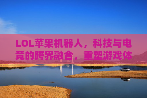 LOL苹果机器人,科技与电竞的跨界融合,重塑游戏体验,LOL苹果机器人,科技与电竞的跨界融合,重塑游戏体验