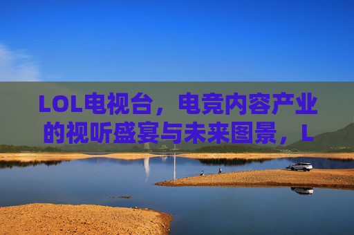 LOL电视台,电竞内容产业的视听盛宴与未来图景,LOL电视台,电竞内容产业的视听盛宴与未来图景