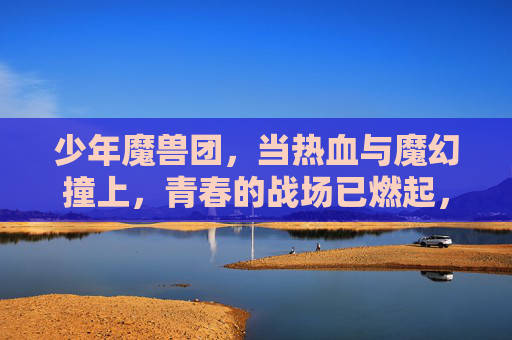 少年魔兽团，当热血与魔幻撞上，青春的战场已燃起，少年魔兽团，当热血与魔幻撞上，青春的战场已燃起