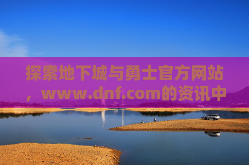 探索地下城与勇士官方网站，www.dnf.com的资讯中心与社区魅力，探索地下城与勇士官方网站资讯中心与社区魅力，官方平台魅力探索