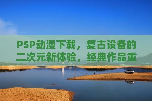 PSP动漫下载，复古设备的二次元新体验，经典作品重温指南，PSP动漫下载，复古设备的二次元新体验与经典作品重温指南