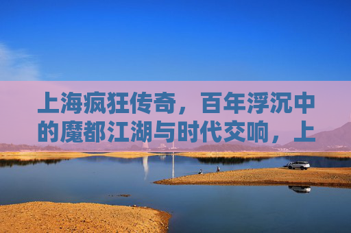 上海疯狂传奇，百年浮沉中的魔都江湖与时代交响，上海疯狂传奇，百年浮沉中的魔都江湖与时代交响