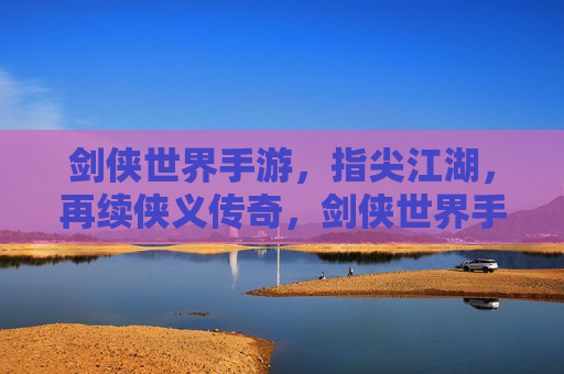剑侠世界手游，指尖江湖，再续侠义传奇，剑侠世界手游与指尖江湖，指尖再续侠义传奇