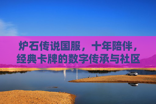 炉石传说国服,十年陪伴,经典卡牌的数字传承与社区文化的深耕,十年陪伴,炉石传说国服,经典卡牌的数字传承与社区文化深耕