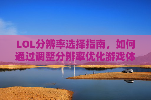 LOL分辨率选择指南，如何通过调整分辨率优化游戏体验？LOL分辨率选择指南，如何通过调整分辨率优化游戏体验？