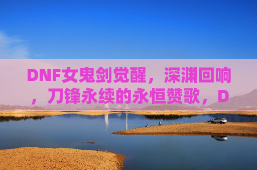 DNF女鬼剑觉醒，深渊回响，刀锋永续的永恒赞歌，DNF女鬼剑觉醒，深渊回响，刀锋永续的永恒赞歌
