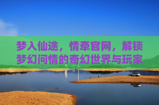 梦入仙途,情牵官网,解锁梦幻问情的奇幻世界与玩家社区,梦入仙途,情牵官网,解锁梦幻问情的奇幻世界与玩家社区