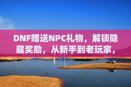 DNF赠送NPC礼物，解锁隐藏奖励，从新手到老玩家，这些互动玩法你get了吗？DNF赠送NPC礼物解锁隐藏奖励，从新手到老玩家，这些互动玩法你get了吗？