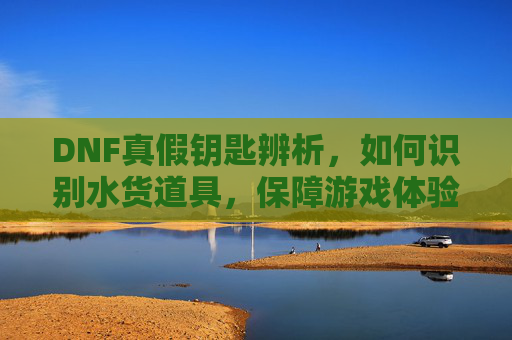 DNF真假钥匙辨析,如何识别水货道具,保障游戏体验?DNF真假钥匙辨析,如何识别水货道具,保障游戏体验?