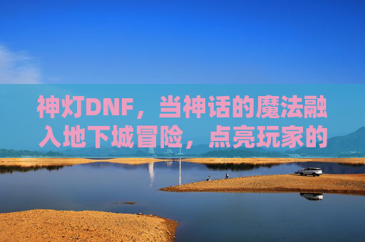 神灯DNF，当神话的魔法融入地下城冒险，点亮玩家的奇幻旅程，神灯DNF，神话魔法与地下城冒险的奇幻旅程