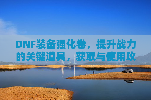 DNF装备强化卷，提升战力的关键道具，获取与使用攻略，DNF装备强化卷，获取与使用攻略，助力战力提升的关键道具解析