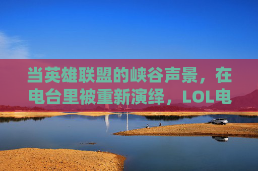 当英雄联盟的峡谷声景,在电台里被重新演绎,LOL电台的二次元交响,LOL电台,峡谷声景的二次元交响