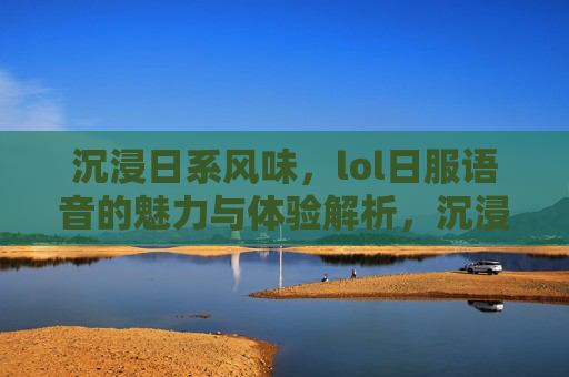 沉浸日系风味,lol日服语音的魅力与体验解析,沉浸日系风味,LOL日服语音的魅力与体验解析