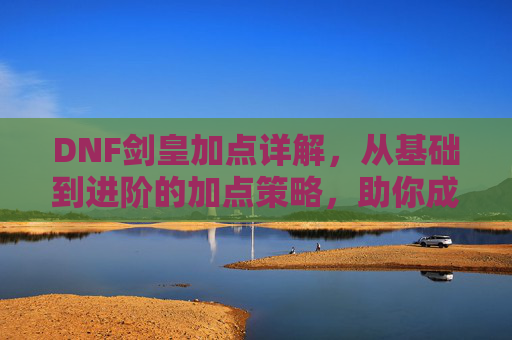 DNF剑皇加点详解,从基础到进阶的加点策略,助你成为战场与副本的输出核心,DNF剑皇加点详解,从基础到进阶的加点策略,助你成为战场与副本的输出核心