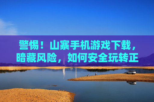 警惕！山寨手机游戏下载，暗藏风险，如何安全玩转正版游戏？警惕！山寨手机游戏下载暗藏风险，如何安全玩转正版游戏？