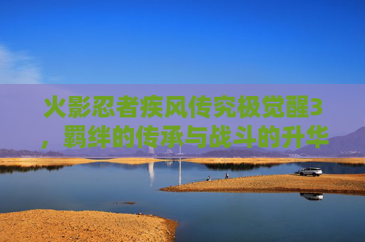 火影忍者疾风传究极觉醒3,羁绊的传承与战斗的升华,重温火影世界的热血与羁绊,火影忍者疾风传究极觉醒3,羁绊的传承与战斗的升华,重温火影世界的热血与羁绊