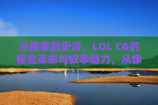 从像素到史诗，LOL CG的视觉革命与叙事魅力，从像素到史诗，LOL CG的视觉革命与叙事魅力