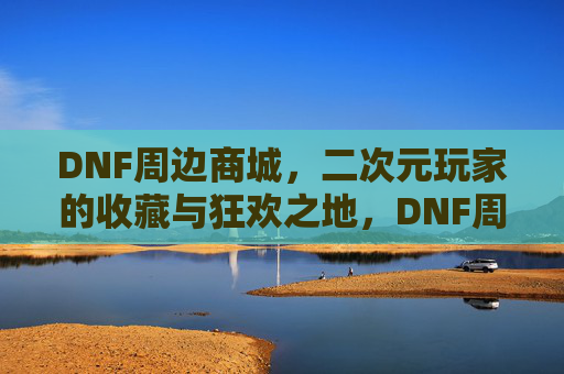 DNF周边商城，二次元玩家的收藏与狂欢之地，DNF周边商城，二次元玩家的收藏狂欢之地
