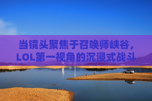 当镜头聚焦于召唤师峡谷，LOL第一视角的沉浸式战斗体验，聚焦召唤师峡谷，LOL第一视角的沉浸式战斗体验