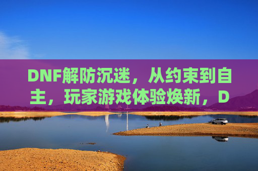 DNF解防沉迷，从约束到自主，玩家游戏体验焕新，DNF解防沉迷，从约束到自主，玩家游戏体验焕新