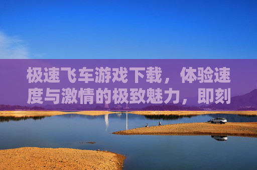 极速飞车游戏下载，体验速度与激情的极致魅力，即刻点燃你的赛车梦想，极速飞车游戏下载，体验速度与激情的极致魅力，即刻点燃你的赛车梦想