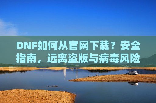 DNF如何从官网下载？安全指南，远离盗版与病毒风险，DNF官网下载安全指南，如何避免盗版与病毒风险？