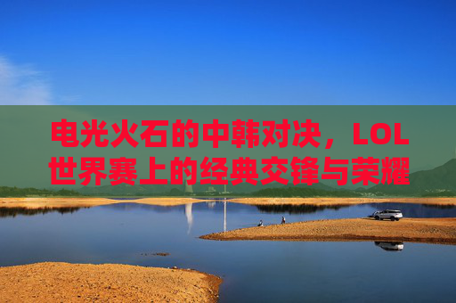 电光火石的中韩对决,LOL世界赛上的经典交锋与荣耀传承,电光火石的中韩对决,LOL世界赛上的经典交锋与荣耀传承