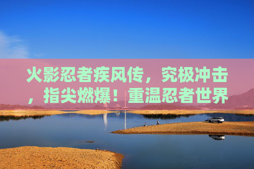 火影忍者疾风传，究极冲击，指尖燃爆！重温忍者世界里的究极对决，火影忍者疾风传究极冲击，指尖燃爆，重温忍者世界究极对决