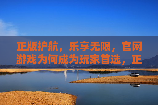 正版护航,乐享无限,官网游戏为何成为玩家首选,正版护航,乐享无限,官网游戏为何成为玩家首选