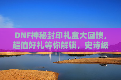 DNF神秘封印礼盒大回馈，超值好礼等你解锁，史诗级福利来袭！DNF神秘封印礼盒大回馈，超值好礼等你解锁，史诗级福利来袭！