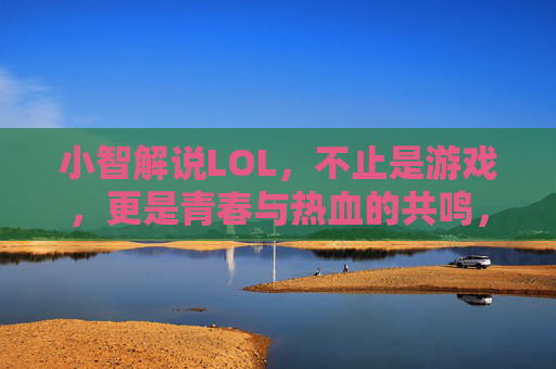 小智解说LOL,不止是游戏,更是青春与热血的共鸣,小智解说LOL,青春与热血的共鸣,不止是游戏