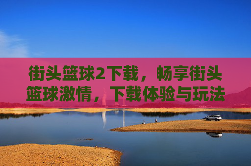 街头篮球2下载，畅享街头篮球激情，下载体验与玩法全解析，街头篮球2下载，畅享街头篮球激情，下载体验与玩法全解析