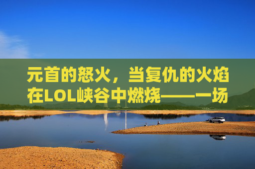 元首的怒火，当复仇的火焰在LOL峡谷中燃烧——一场关于策略、技巧与情绪的史诗对决，元首的怒火，当复仇的火焰在LOL峡谷中燃烧——一场关于策略、技巧与情绪的史诗对决