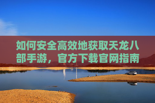 如何安全高效地获取天龙八部手游，官方下载官网指南，天龙八部手游官方下载指南，安全高效获取方法