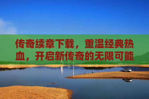 传奇续章下载，重温经典热血，开启新传奇的无限可能，传奇续章下载，重温经典热血，开启新传奇无限可能