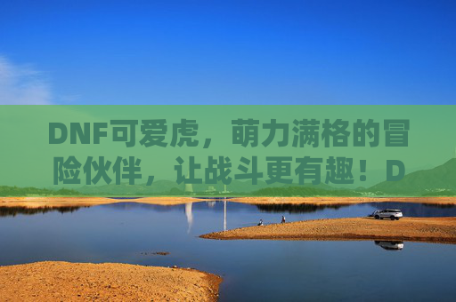 DNF可爱虎，萌力满格的冒险伙伴，让战斗更有趣！DNF可爱虎，萌力满格的冒险伙伴，让战斗更有趣！
