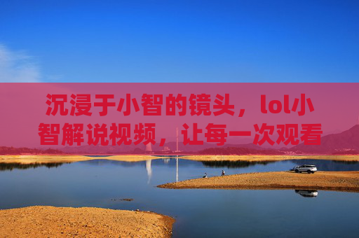 沉浸于小智的镜头，lol小智解说视频，让每一次观看都成为峡谷之旅，沉浸小智镜头，LOL解说视频，让每一次观看都成峡谷之旅