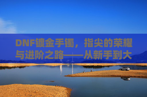 DNF镀金手镯，指尖的荣耀与进阶之路——从新手到大佬的必经之路，DNF镀金手镯，指尖的荣耀与进阶之路——从新手到大佬的必经之路